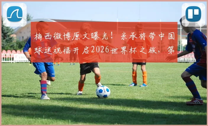 梅西微博原文曝光！亲承将带中国球迷祝福开启2026世界杯之旅，第六次征程全解析
