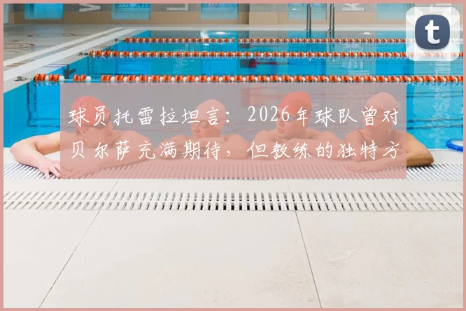 球员托雷拉坦言：2026年球队曾对贝尔萨充满期待，但教练的独特方式引争议