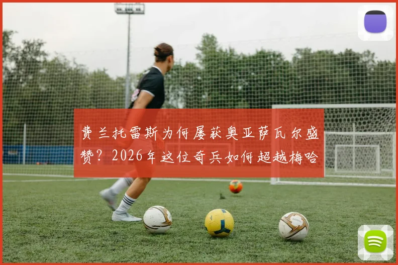 费兰托雷斯为何屡获奥亚萨瓦尔盛赞?2026年这位奇兵如何超越梅哈姆成为巴萨关键