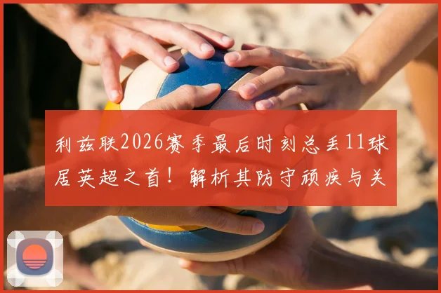 利兹联2026赛季最后时刻总丢11球居英超之首！解析其防守顽疾与关键数据