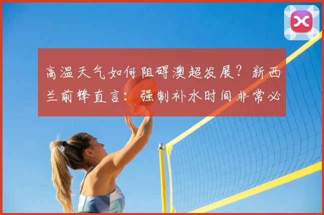 高温天气如何阻碍澳超发展？新西兰前锋直言：强制补水时间非常必要