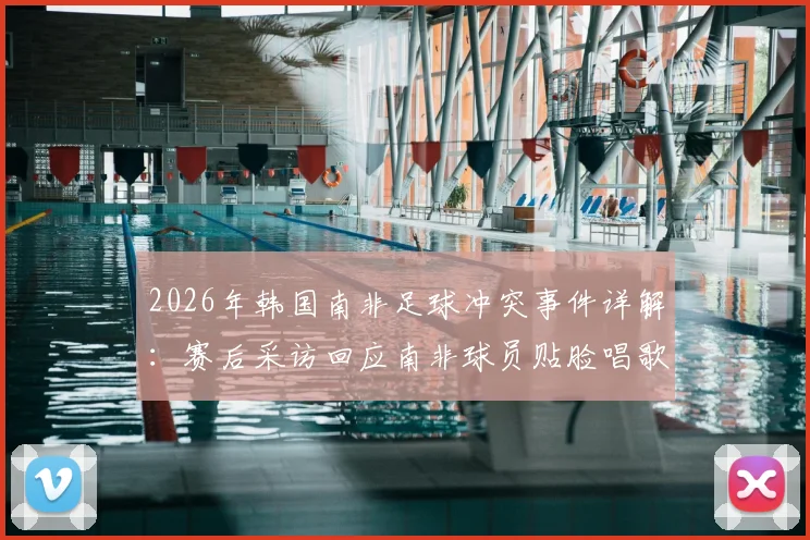 2026年韩国南非足球冲突事件详解：赛后采访回应南非球员贴脸唱歌挑衅，球场心理战对比赛影响深度分析