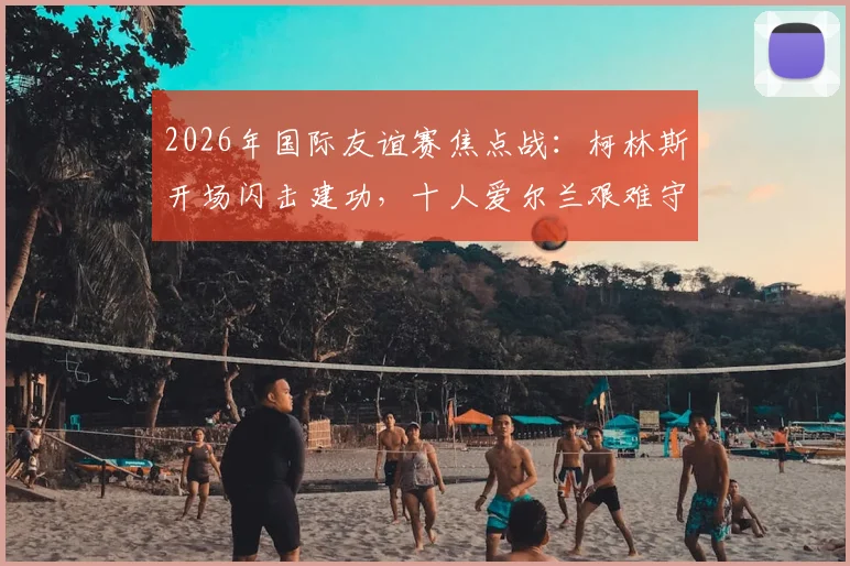 2026年国际友谊赛焦点战：柯林斯开场闪击建功，十人爱尔兰艰难守住1-0胜十人卡塔尔全回顾