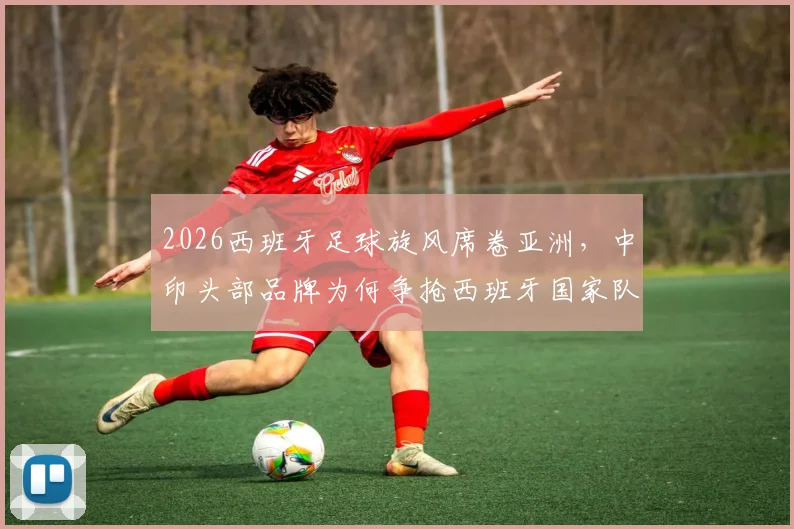 2026西班牙足球旋风席卷亚洲，中印头部品牌为何争抢西班牙国家队代言？