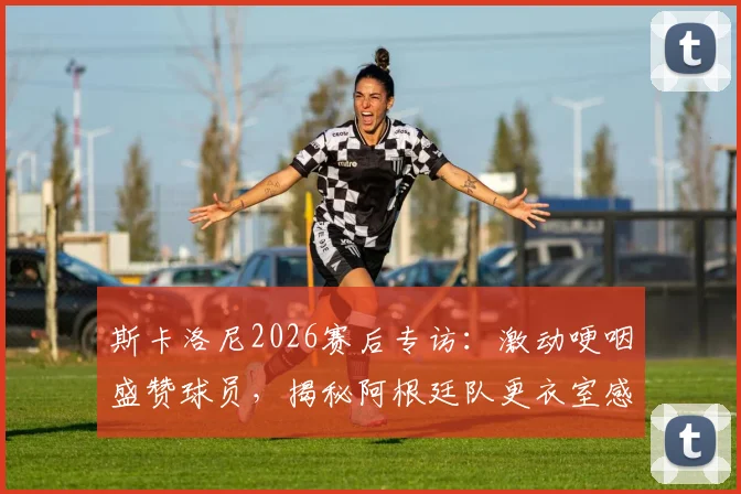 斯卡洛尼2026赛后专访:激动哽咽盛赞球员,揭秘阿根廷队更衣室感人瞬间