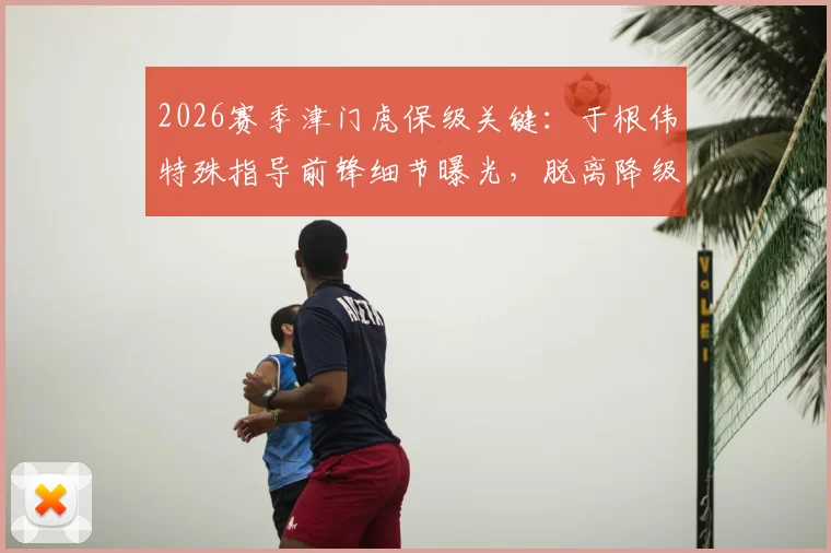 2026赛季津门虎保级关键：于根伟特殊指导前锋细节曝光，脱离降级区战术全解析
