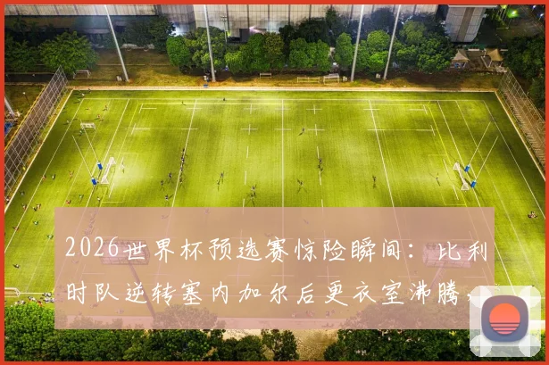 2026世界杯预选赛惊险瞬间：比利时队逆转塞内加尔后更衣室沸腾，德布劳内领衔庆祝艰难晋级